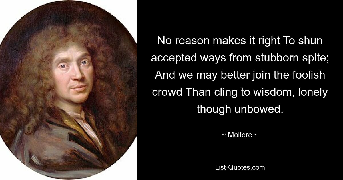 No reason makes it right To shun accepted ways from stubborn spite; And we may better join the foolish crowd Than cling to wisdom, lonely though unbowed. — © Moliere