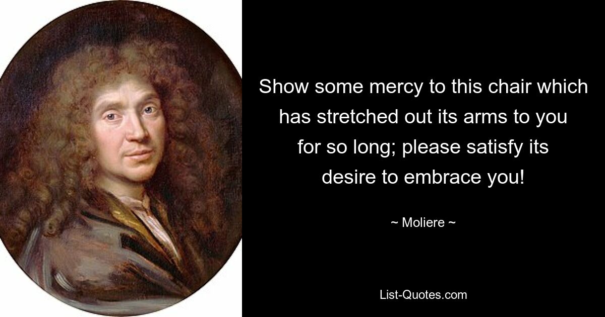 Show some mercy to this chair which has stretched out its arms to you for so long; please satisfy its desire to embrace you! — © Moliere