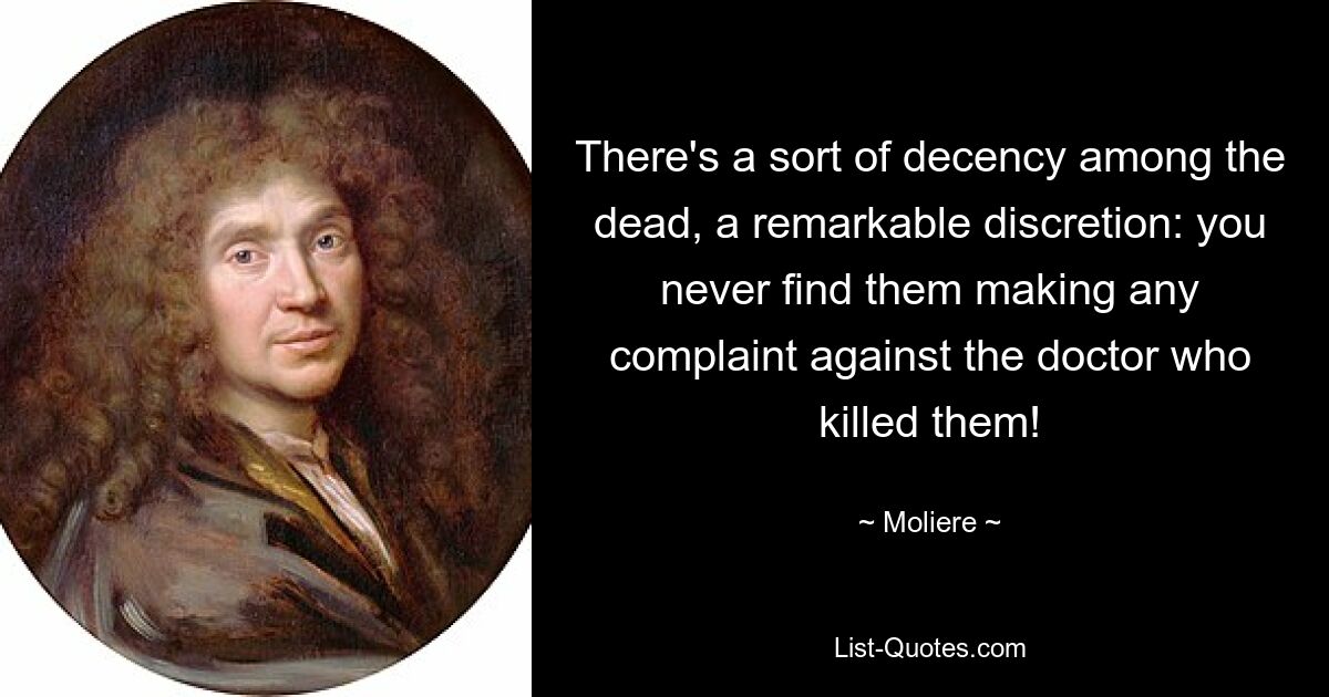 There's a sort of decency among the dead, a remarkable discretion: you never find them making any complaint against the doctor who killed them! — © Moliere