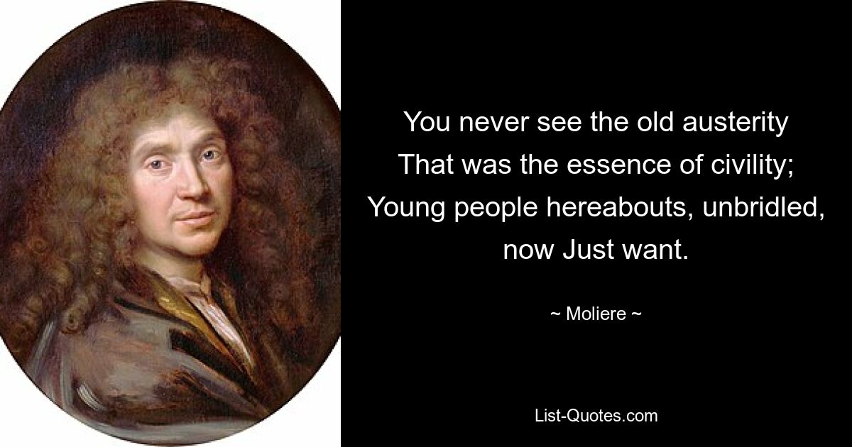 You never see the old austerity That was the essence of civility; Young people hereabouts, unbridled, now Just want. — © Moliere