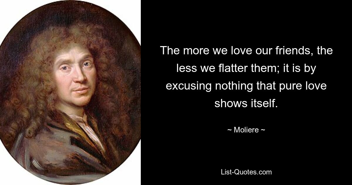 The more we love our friends, the less we flatter them; it is by excusing nothing that pure love shows itself. — © Moliere