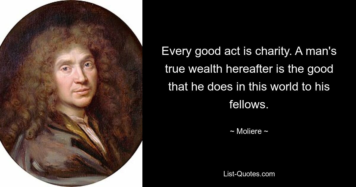 Every good act is charity. A man's true wealth hereafter is the good that he does in this world to his fellows. — © Moliere