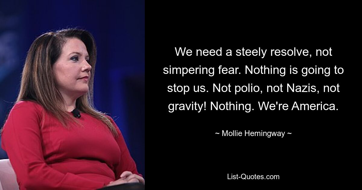 We need a steely resolve, not simpering fear. Nothing is going to stop us. Not polio, not Nazis, not gravity! Nothing. We're America. — © Mollie Hemingway