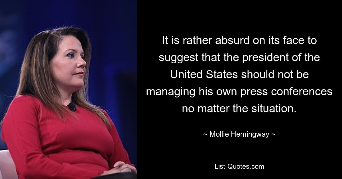 It is rather absurd on its face to suggest that the president of the United States should not be managing his own press conferences no matter the situation. — © Mollie Hemingway