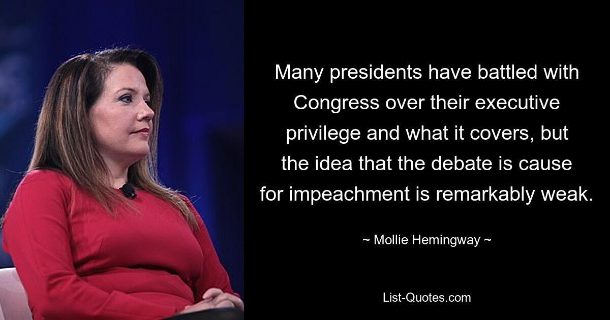 Many presidents have battled with Congress over their executive privilege and what it covers, but the idea that the debate is cause for impeachment is remarkably weak. — © Mollie Hemingway