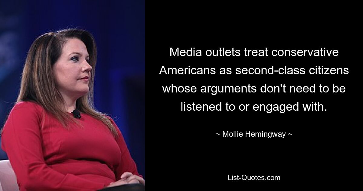 Media outlets treat conservative Americans as second-class citizens whose arguments don't need to be listened to or engaged with. — © Mollie Hemingway