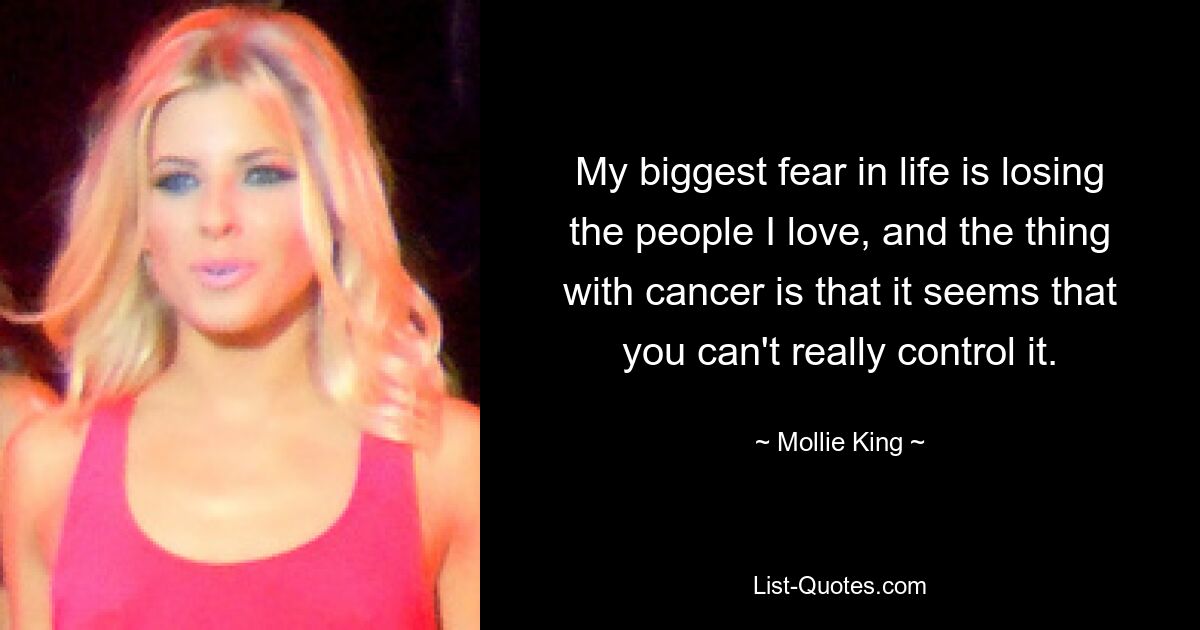 My biggest fear in life is losing the people I love, and the thing with cancer is that it seems that you can't really control it. — © Mollie King