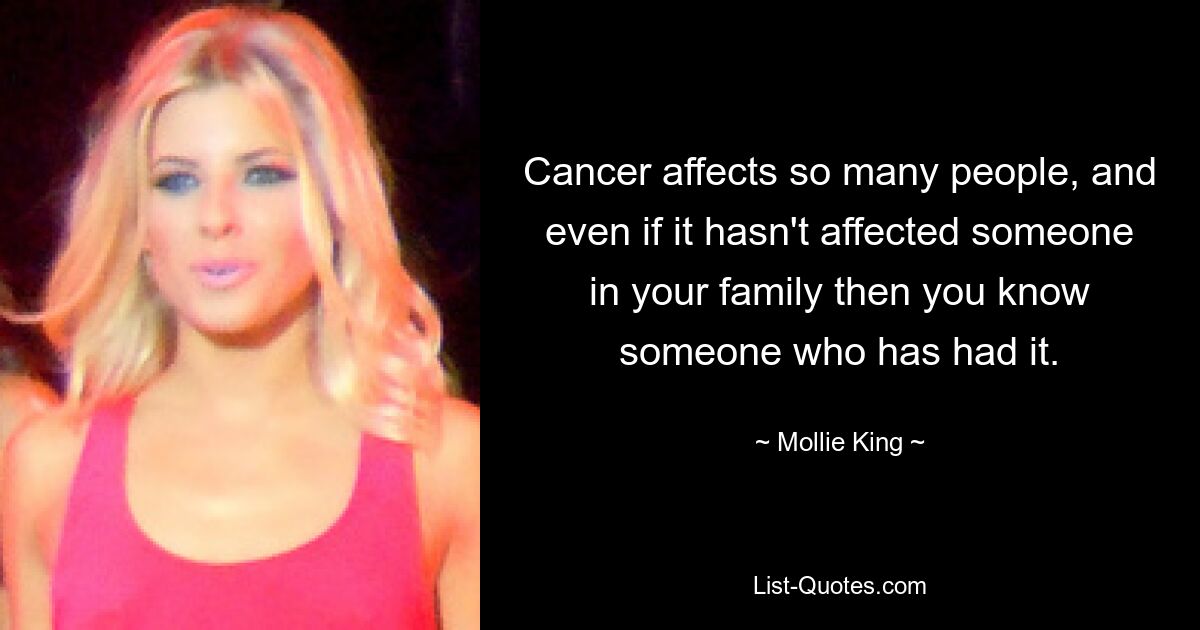 Cancer affects so many people, and even if it hasn't affected someone in your family then you know someone who has had it. — © Mollie King