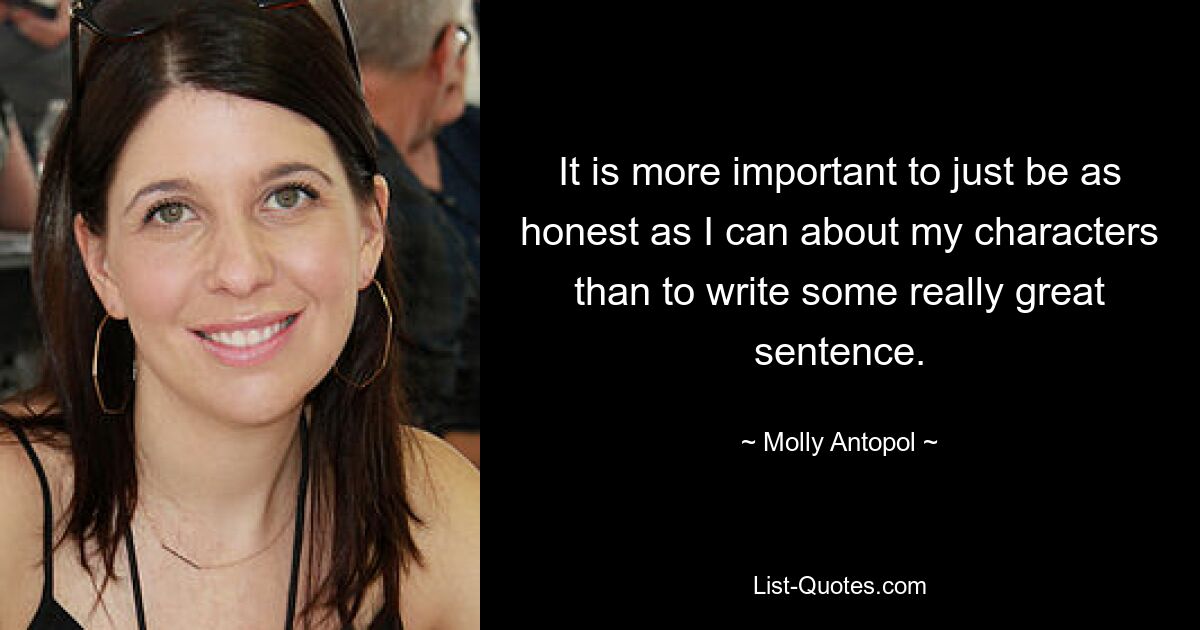 It is more important to just be as honest as I can about my characters than to write some really great sentence. — © Molly Antopol