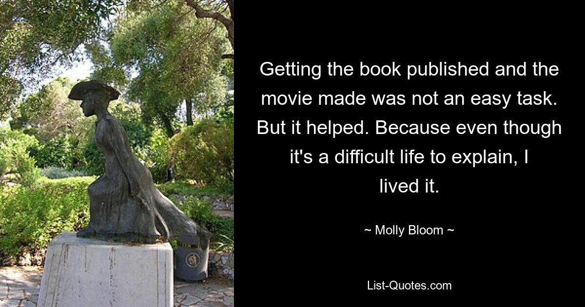 Getting the book published and the movie made was not an easy task. But it helped. Because even though it's a difficult life to explain, I lived it. — © Molly Bloom