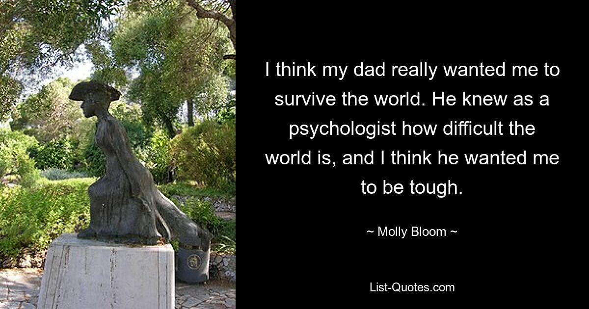 I think my dad really wanted me to survive the world. He knew as a psychologist how difficult the world is, and I think he wanted me to be tough. — © Molly Bloom