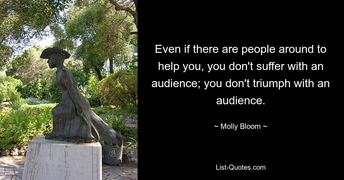 Even if there are people around to help you, you don't suffer with an audience; you don't triumph with an audience. — © Molly Bloom