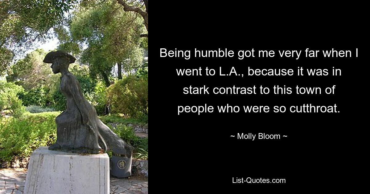 Being humble got me very far when I went to L.A., because it was in stark contrast to this town of people who were so cutthroat. — © Molly Bloom