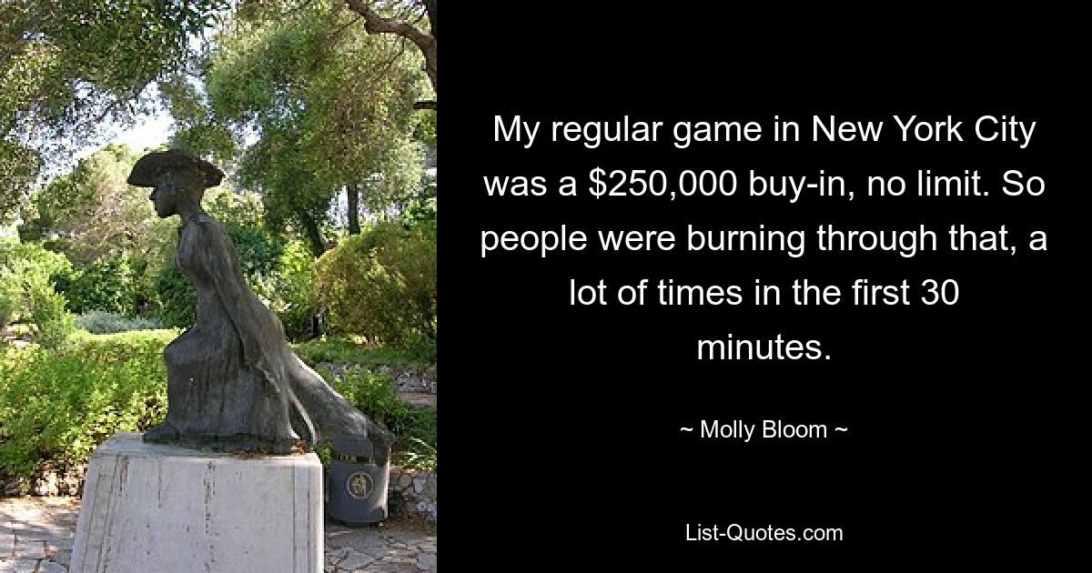 My regular game in New York City was a $250,000 buy-in, no limit. So people were burning through that, a lot of times in the first 30 minutes. — © Molly Bloom