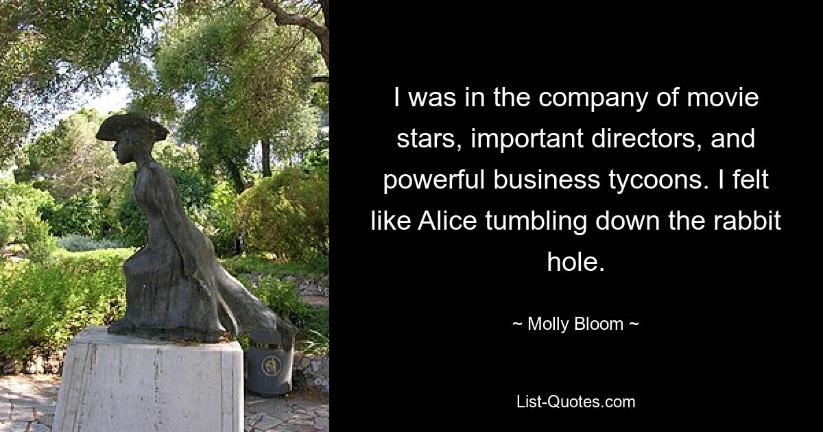 I was in the company of movie stars, important directors, and powerful business tycoons. I felt like Alice tumbling down the rabbit hole. — © Molly Bloom