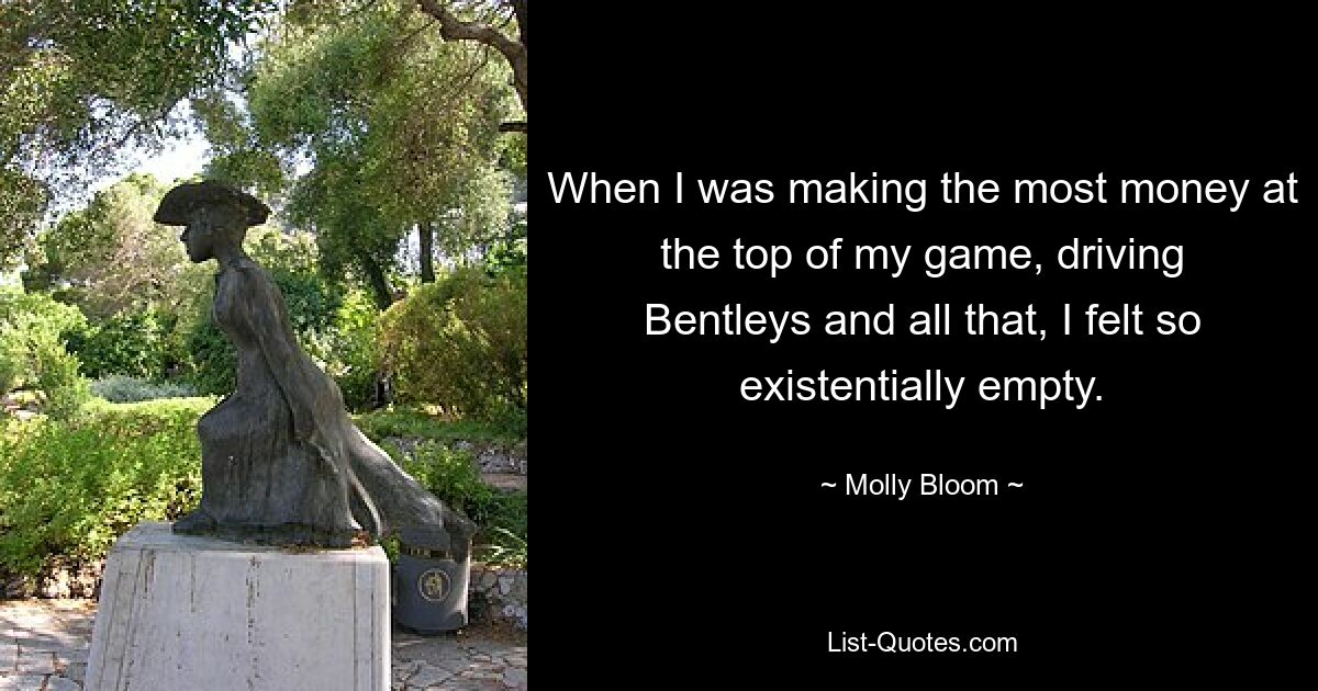 When I was making the most money at the top of my game, driving Bentleys and all that, I felt so existentially empty. — © Molly Bloom