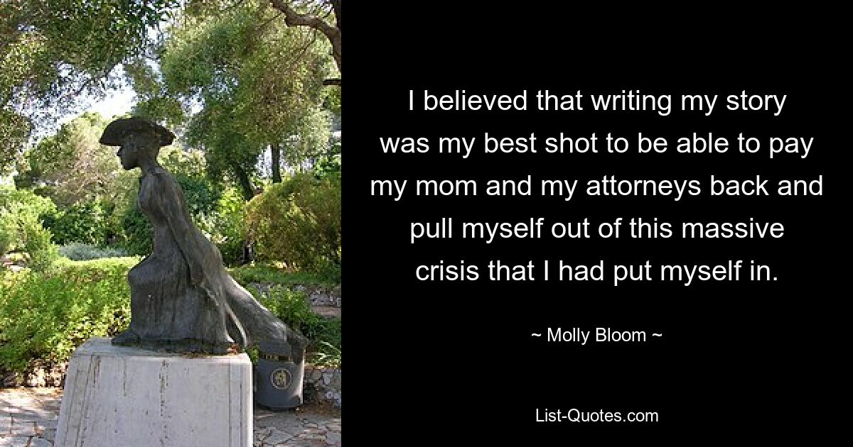 I believed that writing my story was my best shot to be able to pay my mom and my attorneys back and pull myself out of this massive crisis that I had put myself in. — © Molly Bloom