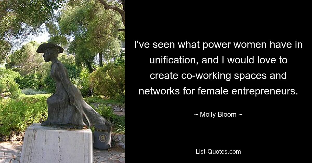 I've seen what power women have in unification, and I would love to create co-working spaces and networks for female entrepreneurs. — © Molly Bloom