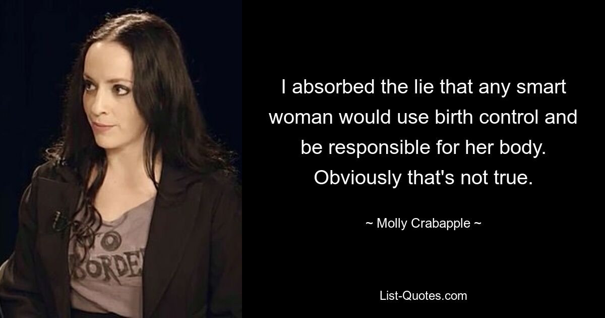 I absorbed the lie that any smart woman would use birth control and be responsible for her body. Obviously that's not true. — © Molly Crabapple