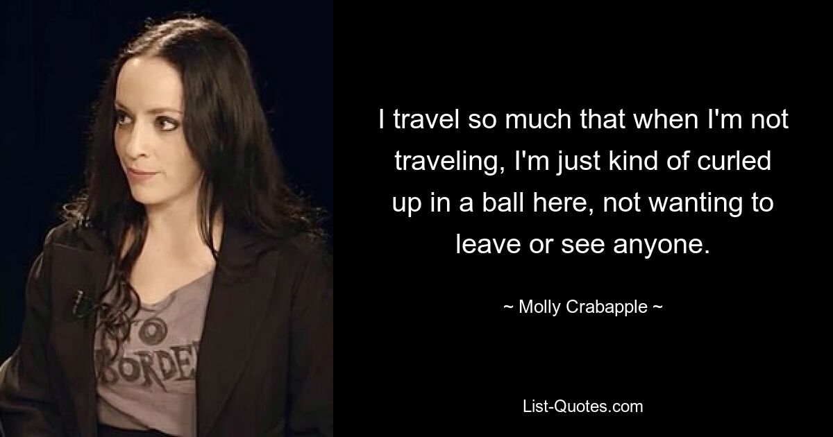 I travel so much that when I'm not traveling, I'm just kind of curled up in a ball here, not wanting to leave or see anyone. — © Molly Crabapple