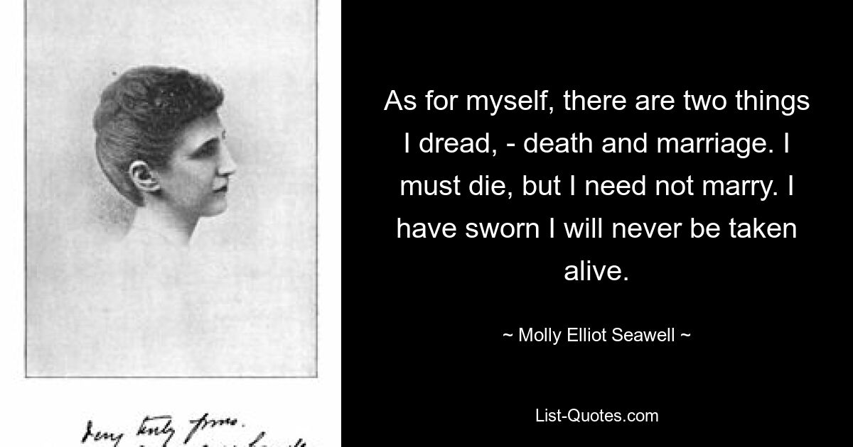 As for myself, there are two things I dread, - death and marriage. I must die, but I need not marry. I have sworn I will never be taken alive. — © Molly Elliot Seawell