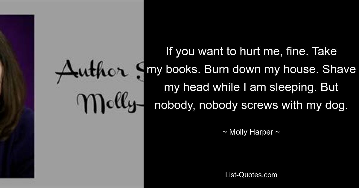 If you want to hurt me, fine. Take my books. Burn down my house. Shave my head while I am sleeping. But nobody, nobody screws with my dog. — © Molly Harper