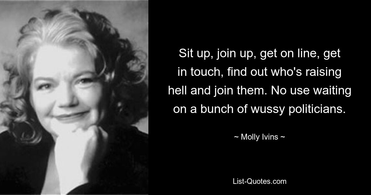 Sit up, join up, get on line, get in touch, find out who's raising hell and join them. No use waiting on a bunch of wussy politicians. — © Molly Ivins