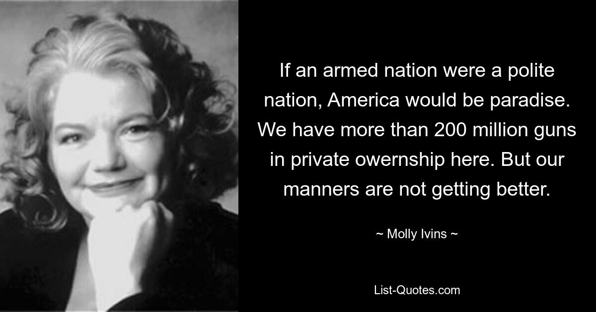 If an armed nation were a polite nation, America would be paradise. We have more than 200 million guns in private owernship here. But our manners are not getting better. — © Molly Ivins