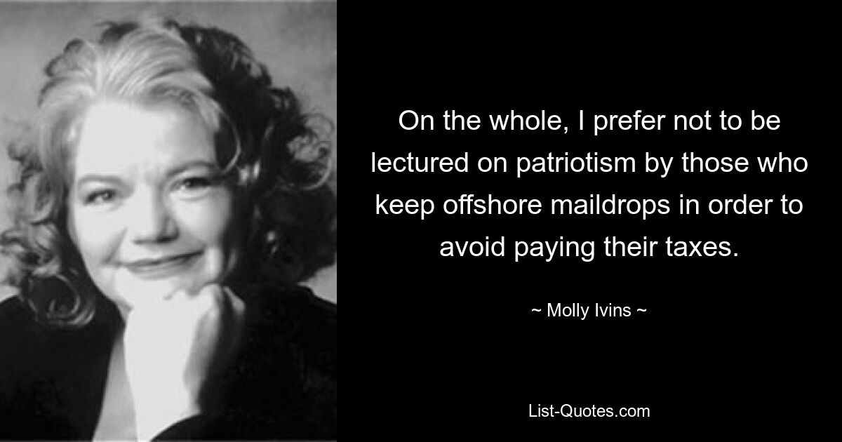 On the whole, I prefer not to be lectured on patriotism by those who keep offshore maildrops in order to avoid paying their taxes. — © Molly Ivins