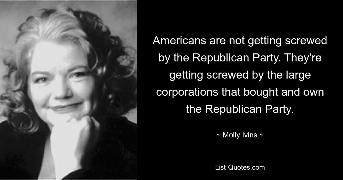 Americans are not getting screwed by the Republican Party. They're getting screwed by the large corporations that bought and own the Republican Party. — © Molly Ivins