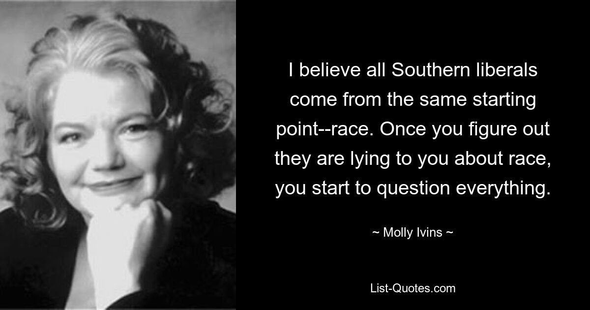 I believe all Southern liberals come from the same starting point--race. Once you figure out they are lying to you about race, you start to question everything. — © Molly Ivins