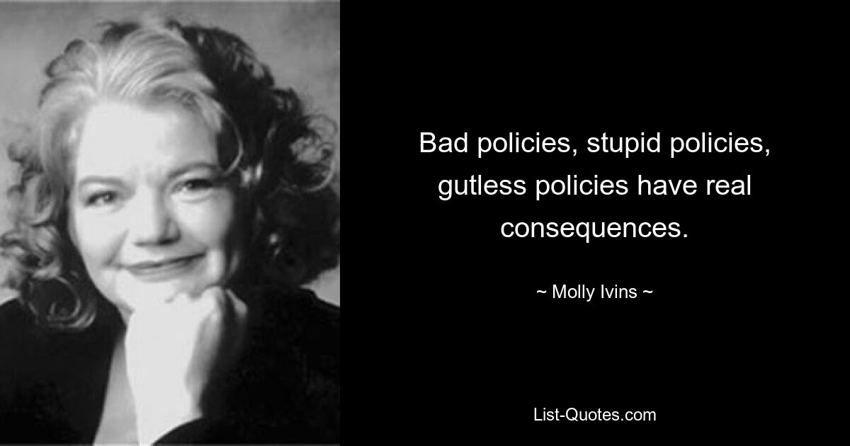 Bad policies, stupid policies, gutless policies have real consequences. — © Molly Ivins