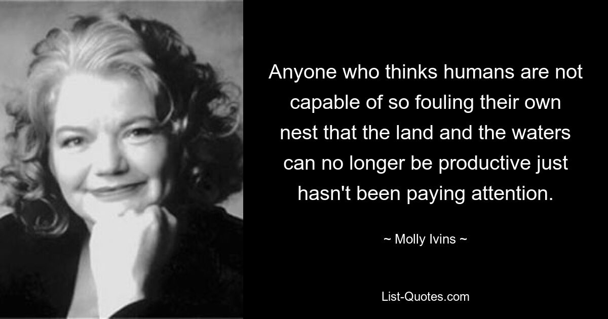 Anyone who thinks humans are not capable of so fouling their own nest that the land and the waters can no longer be productive just hasn't been paying attention. — © Molly Ivins