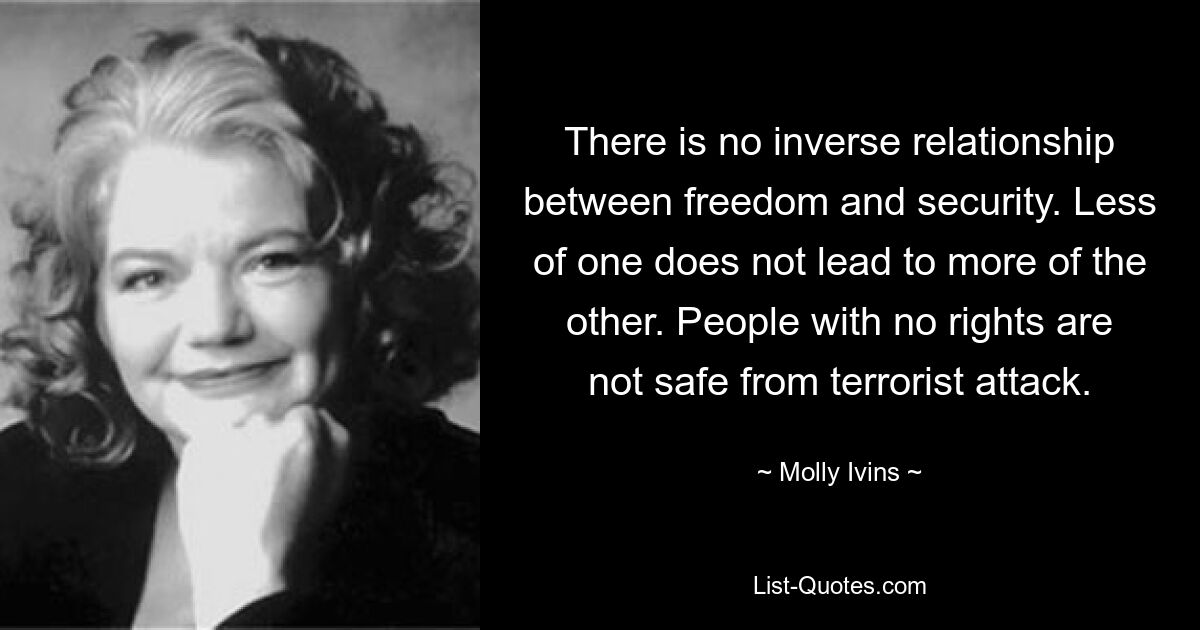 There is no inverse relationship between freedom and security. Less of one does not lead to more of the other. People with no rights are not safe from terrorist attack. — © Molly Ivins