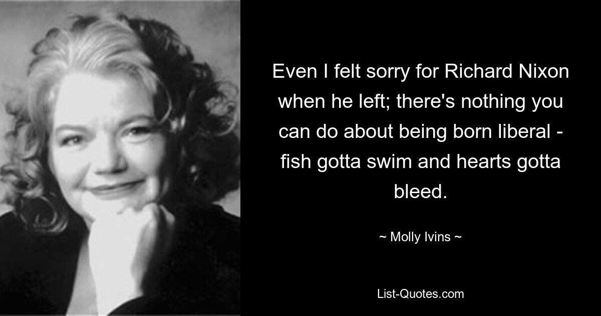 Even I felt sorry for Richard Nixon when he left; there's nothing you can do about being born liberal - fish gotta swim and hearts gotta bleed. — © Molly Ivins