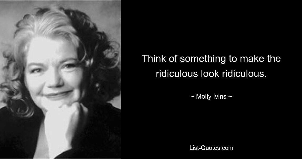 Think of something to make the ridiculous look ridiculous. — © Molly Ivins