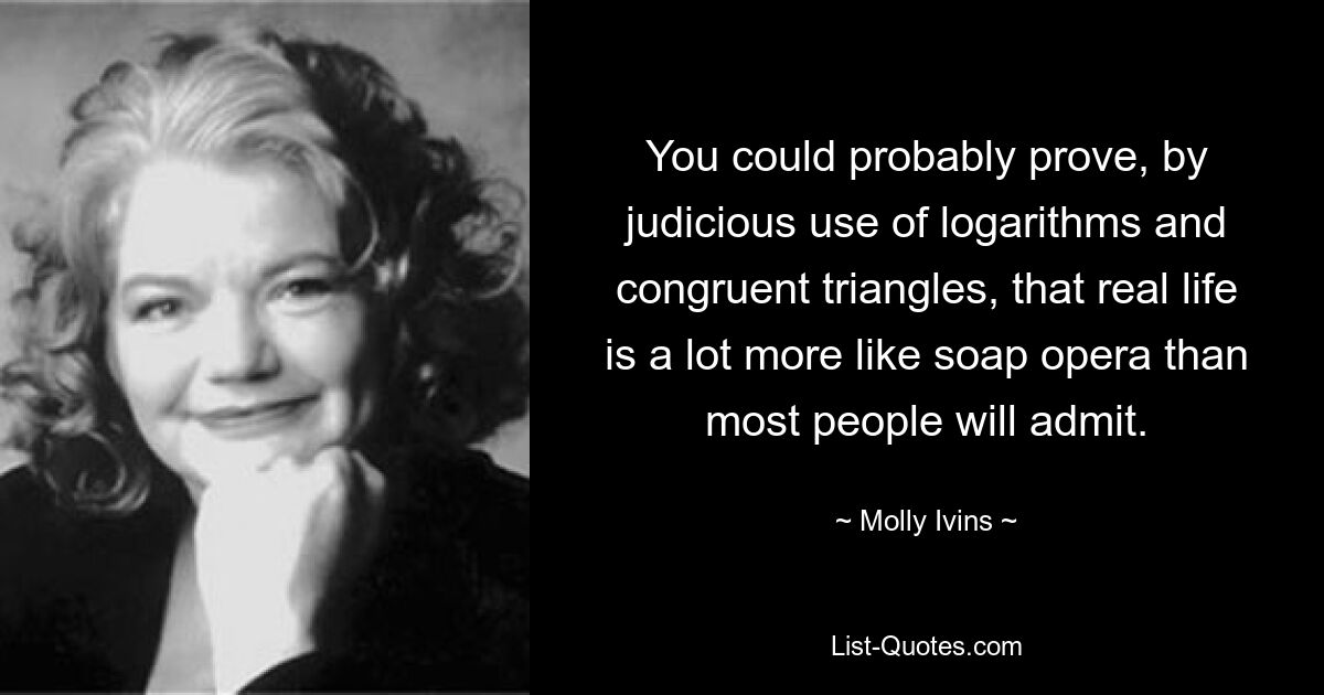 You could probably prove, by judicious use of logarithms and congruent triangles, that real life is a lot more like soap opera than most people will admit. — © Molly Ivins