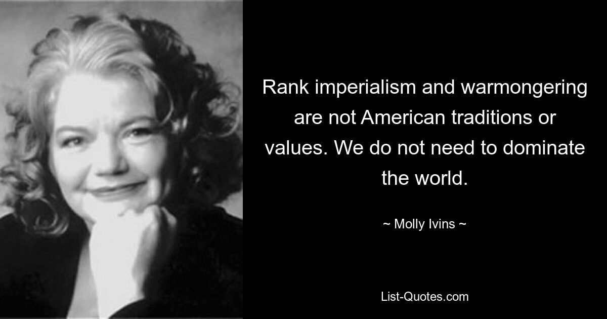 Rank imperialism and warmongering are not American traditions or values. We do not need to dominate the world. — © Molly Ivins