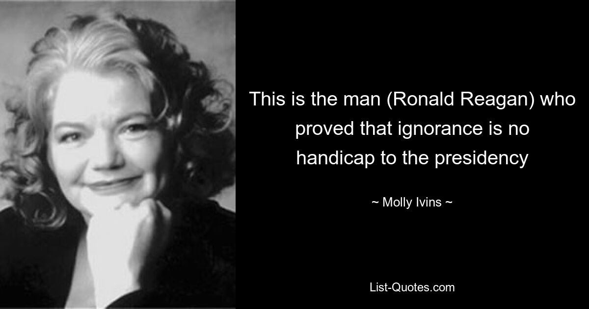 This is the man (Ronald Reagan) who proved that ignorance is no handicap to the presidency — © Molly Ivins