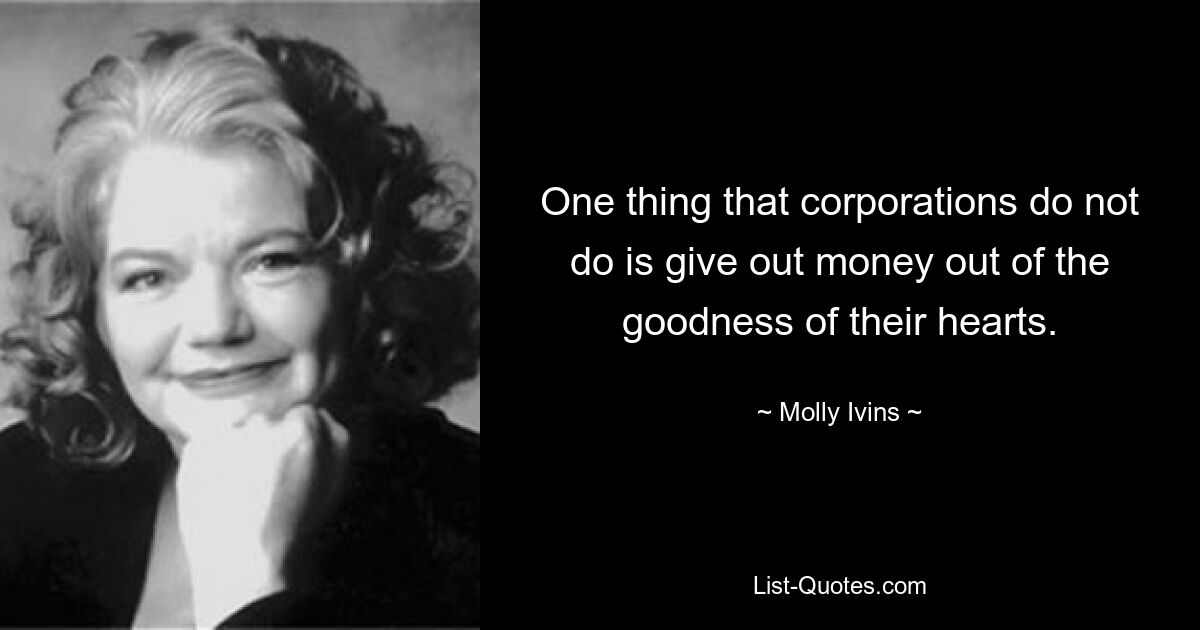 One thing that corporations do not do is give out money out of the goodness of their hearts. — © Molly Ivins