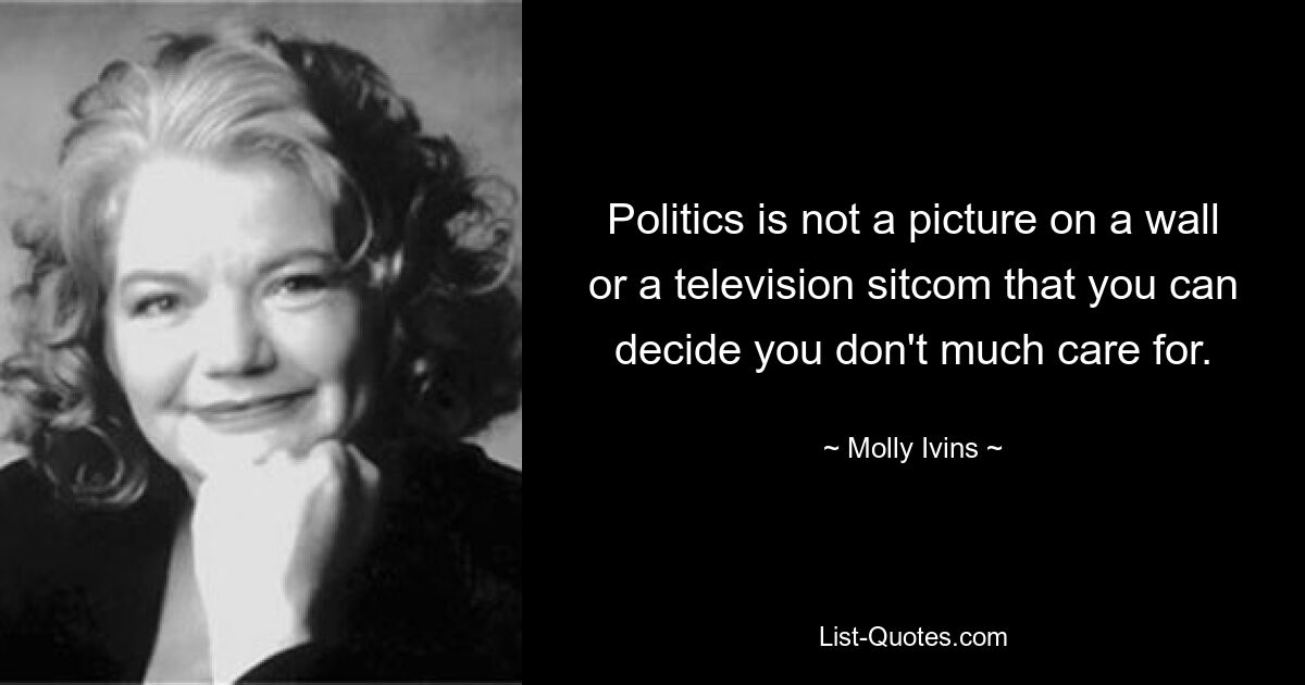 Politics is not a picture on a wall or a television sitcom that you can decide you don't much care for. — © Molly Ivins