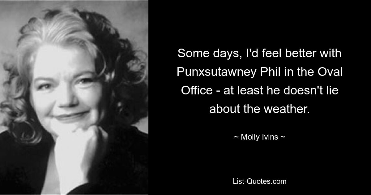 Some days, I'd feel better with Punxsutawney Phil in the Oval Office - at least he doesn't lie about the weather. — © Molly Ivins