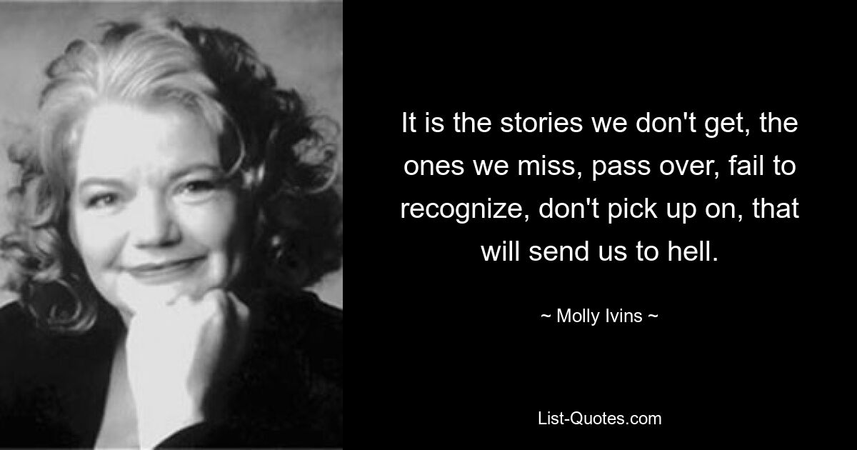 It is the stories we don't get, the ones we miss, pass over, fail to recognize, don't pick up on, that will send us to hell. — © Molly Ivins