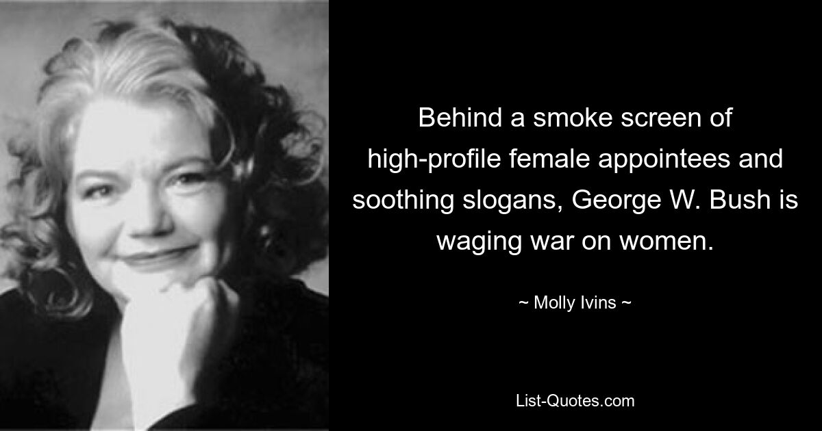 Behind a smoke screen of high-profile female appointees and soothing slogans, George W. Bush is waging war on women. — © Molly Ivins