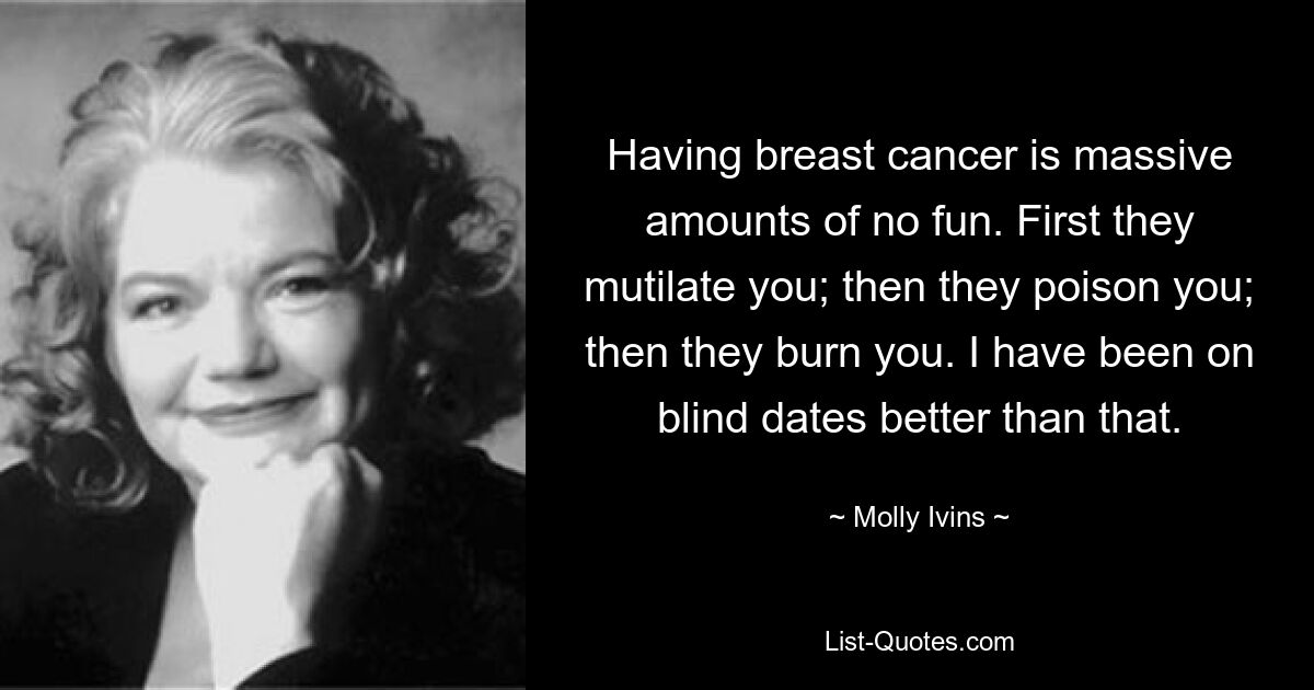 Having breast cancer is massive amounts of no fun. First they mutilate you; then they poison you; then they burn you. I have been on blind dates better than that. — © Molly Ivins