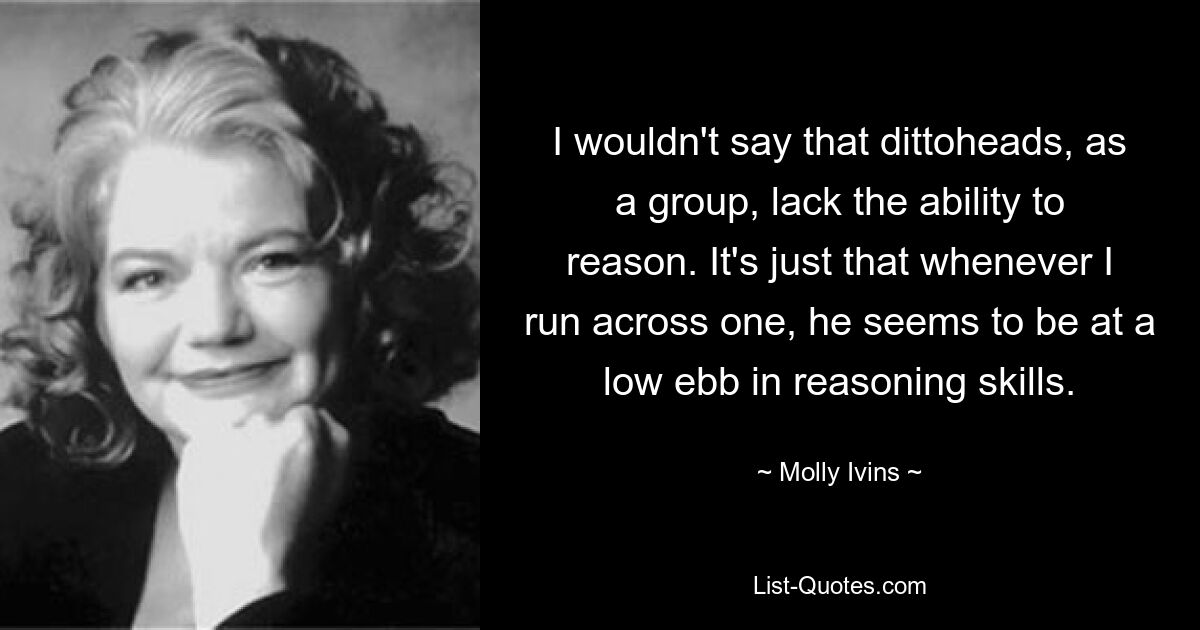 I wouldn't say that dittoheads, as a group, lack the ability to reason. It's just that whenever I run across one, he seems to be at a low ebb in reasoning skills. — © Molly Ivins