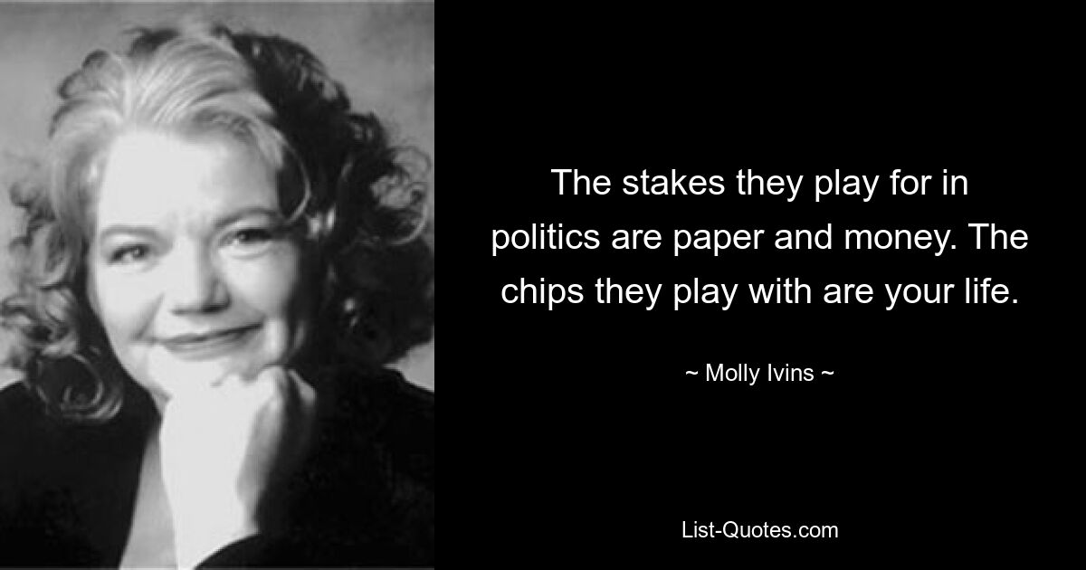 The stakes they play for in politics are paper and money. The chips they play with are your life. — © Molly Ivins