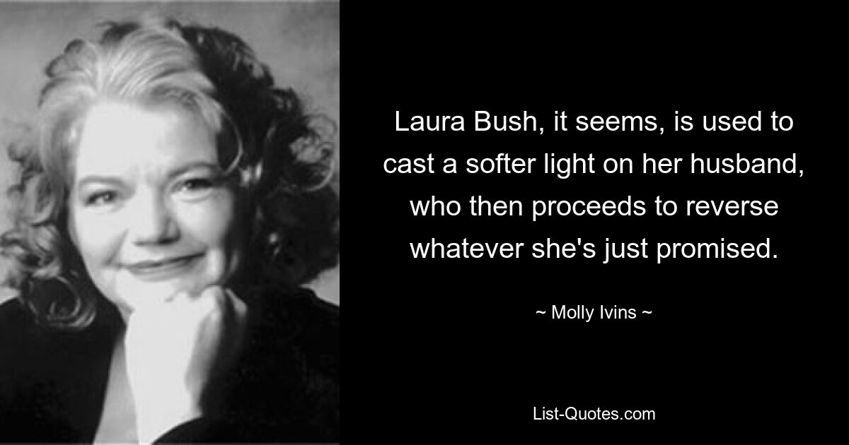 Laura Bush, it seems, is used to cast a softer light on her husband, who then proceeds to reverse whatever she's just promised. — © Molly Ivins