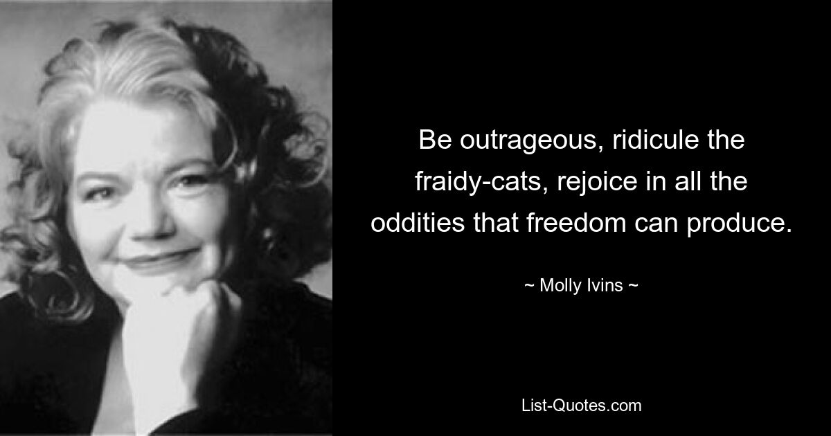 Be outrageous, ridicule the fraidy-cats, rejoice in all the oddities that freedom can produce. — © Molly Ivins