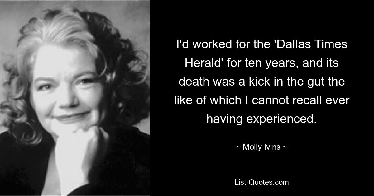 I'd worked for the 'Dallas Times Herald' for ten years, and its death was a kick in the gut the like of which I cannot recall ever having experienced. — © Molly Ivins